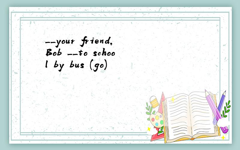 __your friend,Bob __to school by bus (go)