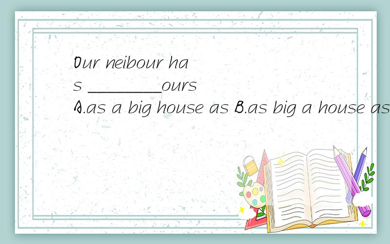Our neibour has ________oursA.as a big house as B.as big a house asC.the same big house as D.a house the same big as选B.A为什么不对.每个选项都给我解释一遍吧.还有as ...as 中间到底能加什么?老是搞不清