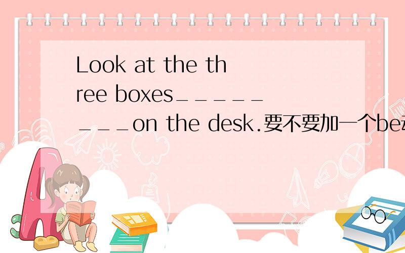 Look at the three boxes________on the desk.要不要加一个be动词