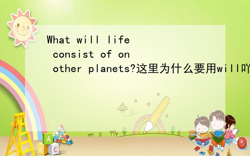 What will life consist of on other planets?这里为什么要用will吖?其它星期的生命将由什么组成 ?说不通吖