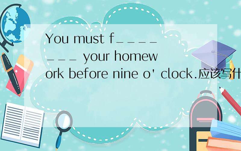 You must f_______ your homework before nine o' clock.应该写什么?