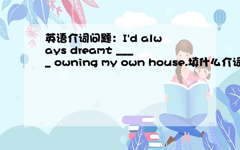 英语介词问题：I'd always dreamt ____ owning my own house.填什么介词啊?这里又充当什么结构呢?