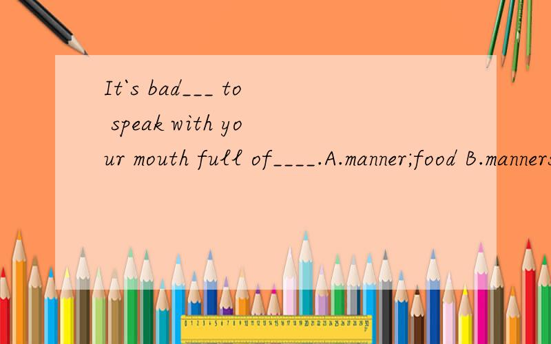 It`s bad___ to speak with your mouth full of____.A.manner;food B.manners;food C.manner;food D.manners;food为什么!我对英语是一点都不懂,求您给我讲讲