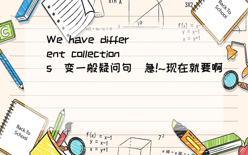 We have different collections（变一般疑问句）急!~现在就要啊