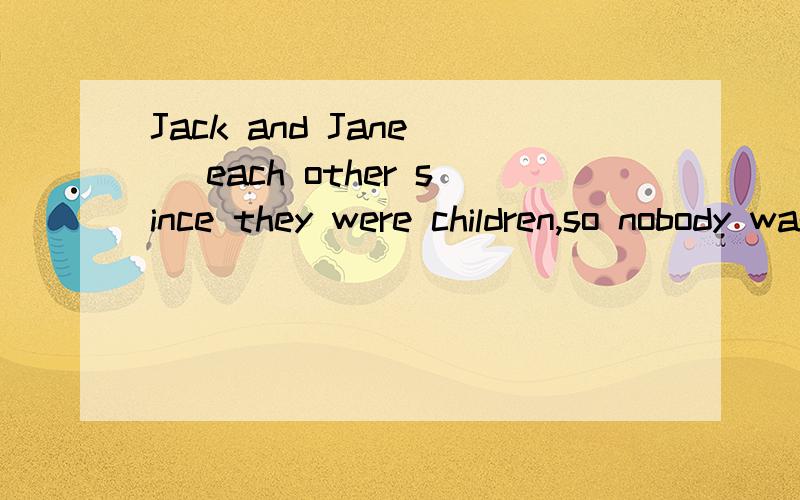 Jack and Jane _ each other since they were children,so nobody was surpised to hear they were married.A.had know B.have know C.were known D.knew