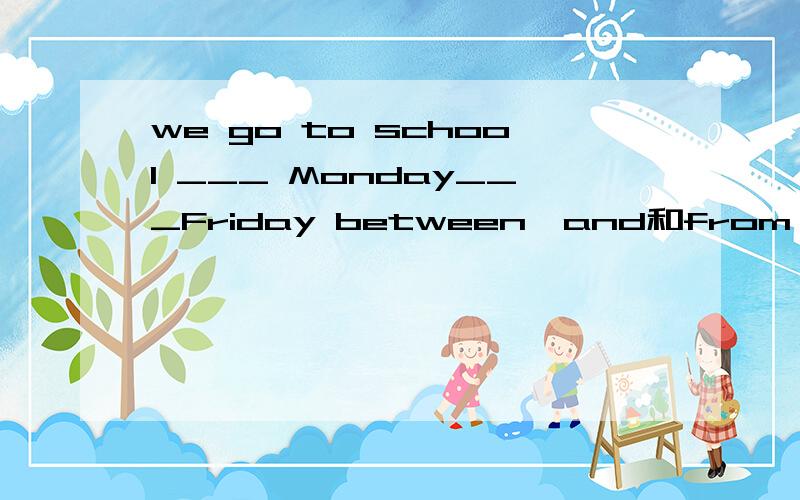 we go to school ___ Monday___Friday between…and和from…to是不是都可以