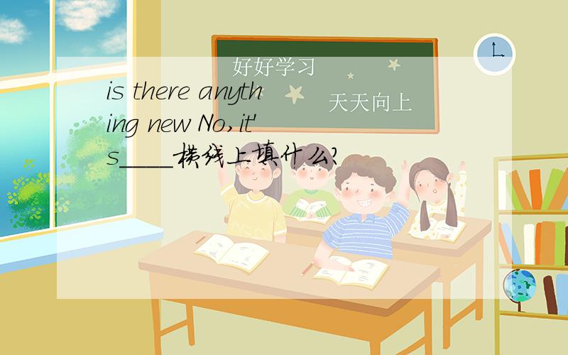 is there anything new No,it's____横线上填什么?