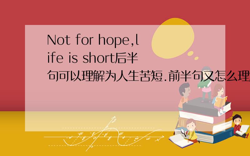 Not for hope,life is short后半句可以理解为人生苦短.前半句又怎么理解呢?
