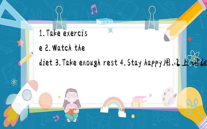 1.Take exercise 2.Watch the diet 3.Take enough rest 4.Stay happy用以上词组写一段有关改善健康的建议要求：1.语意连贯2.70词左右