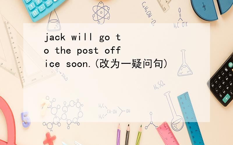 jack will go to the post office soon.(改为一疑问句)