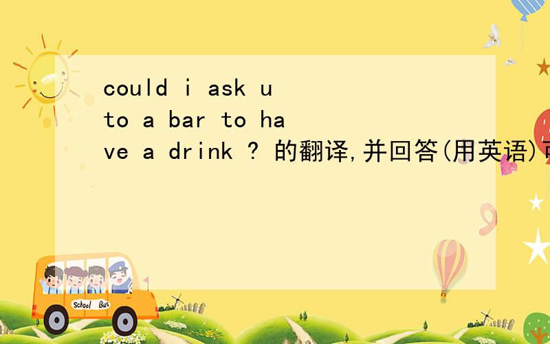 could i ask u to a bar to have a drink ? 的翻译,并回答(用英语)可以先翻译,再回答吗?