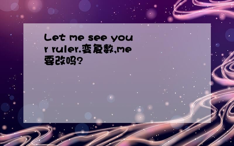 Let me see your ruler.变复数,me要改吗?