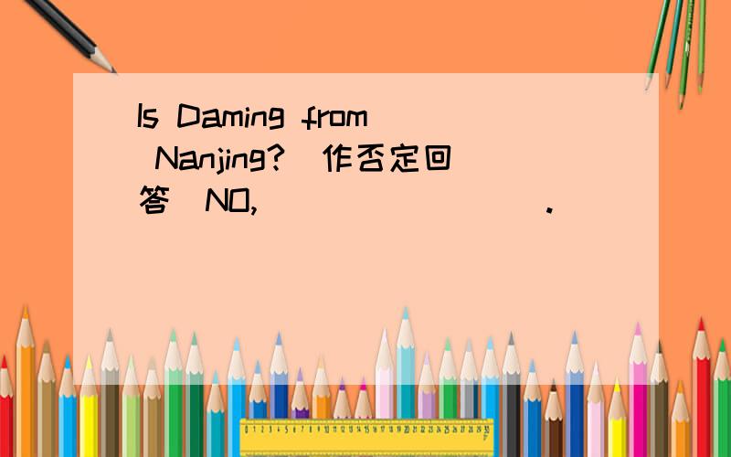 Is Daming from Nanjing?(作否定回答)NO,____ ____.