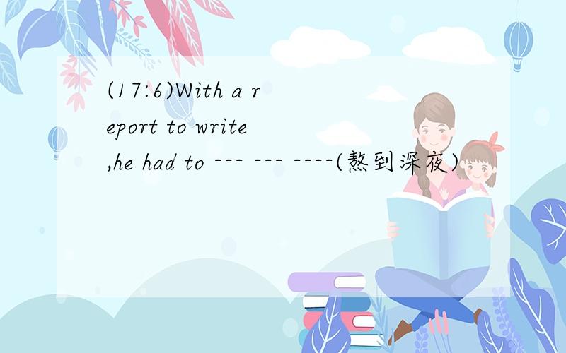 (17:6)With a report to write,he had to --- --- ----(熬到深夜)