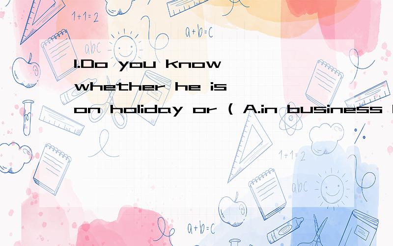 1.Do you know whether he is on holiday or ( A.in business B.on business C.to work 2.He is a