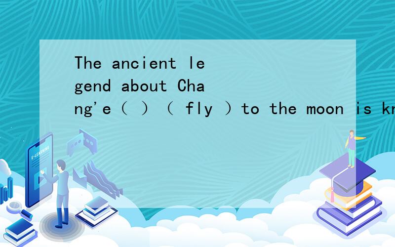 The ancient legend about Chang'e（ ）（ fly ）to the moon is known to all the Chinese.