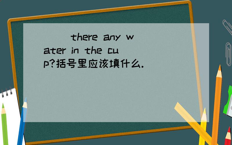 ( )there any water in the cup?括号里应该填什么.