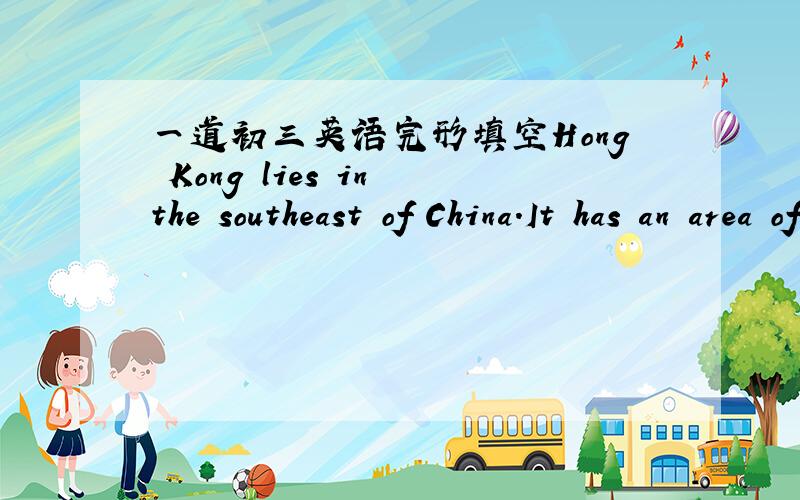 一道初三英语完形填空Hong Kong lies in the southeast of China.It has an area of about 1,104 km² and a （1）of more than 7 million.It is known（2）“the Pearl of the East”,and many people all over the world go there every year.The