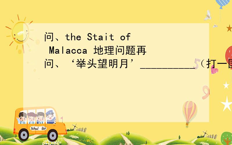 问、the Stait of Malacca 地理问题再问、‘举头望明月’__________（打一国家首都）             ‘老舍’_____（打一日本地名）