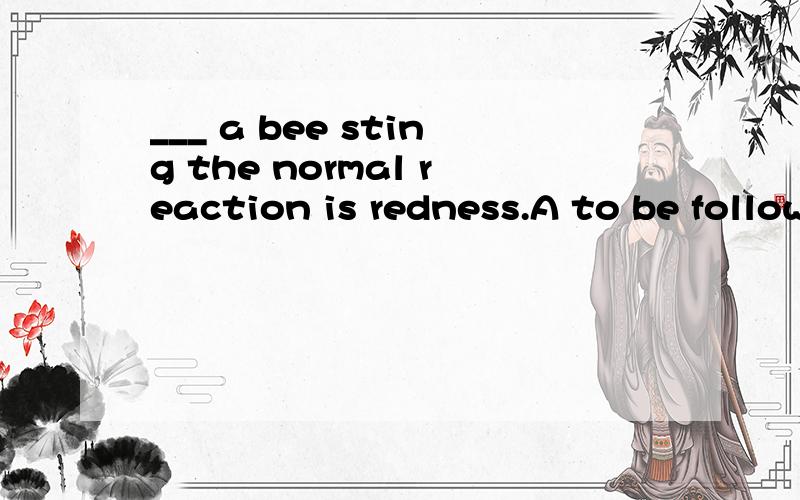 ___ a bee sting the normal reaction is redness.A to be followed B followed C to follow D following可否有高手解释下语法,这里选择A的原因呢?