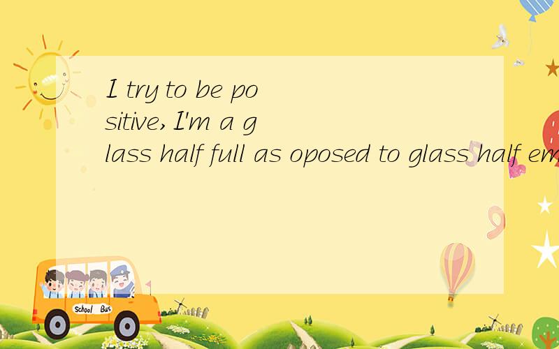 I try to be positive,I'm a glass half full as oposed to glass half empty type of guy.这句话什么意