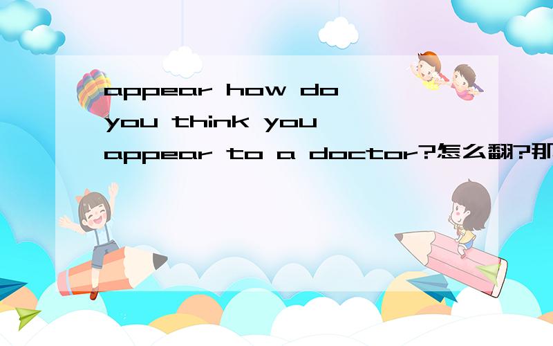 appear how do you think you appear to a doctor?怎么翻?那这句话是不是就等于how do you think you as a doctor?