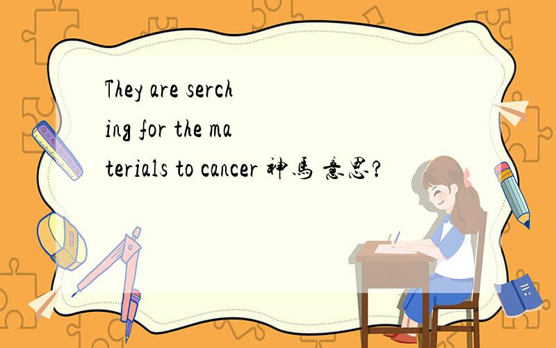 They are serching for the materials to cancer 神马 意思?