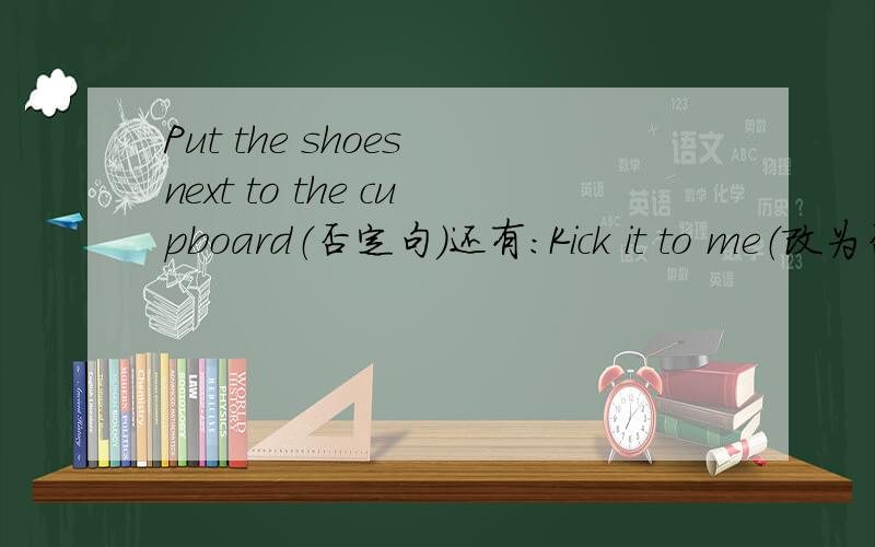 Put the shoes next to the cupboard（否定句）还有：Kick it to me（改为否定句）