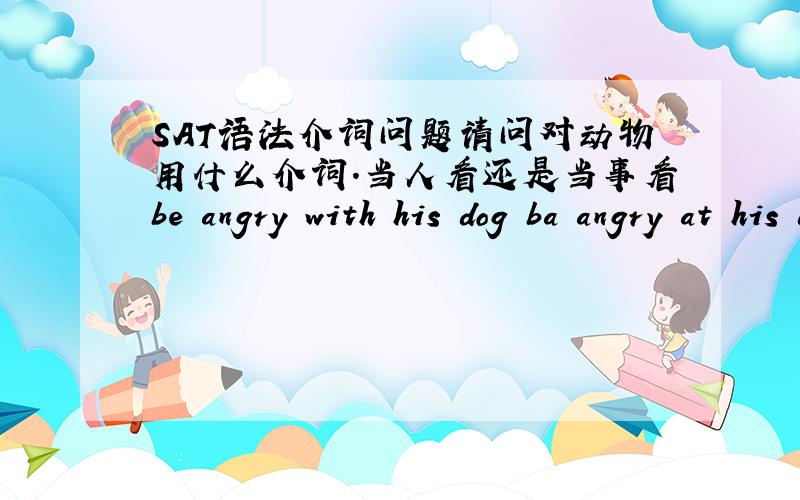 SAT语法介词问题请问对动物用什么介词.当人看还是当事看be angry with his dog ba angry at his dog