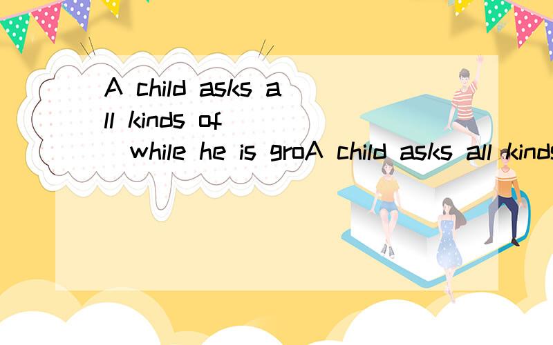 A child asks all kinds of ( )while he is groA child asks all kinds of ( )while he is growing up.A.troubles B.matters C.problems D.questions ）