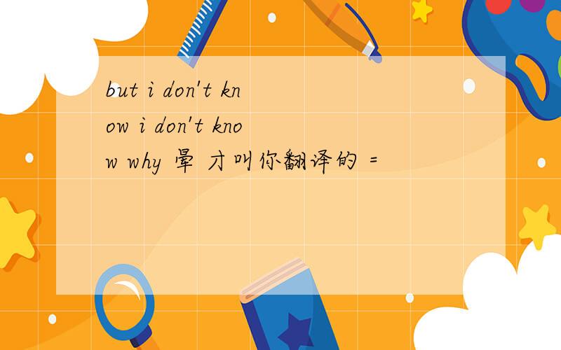 but i don't know i don't know why 晕 才叫你翻译的 =