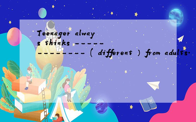 Teenager always thinks ------------- ( different ） from adults.