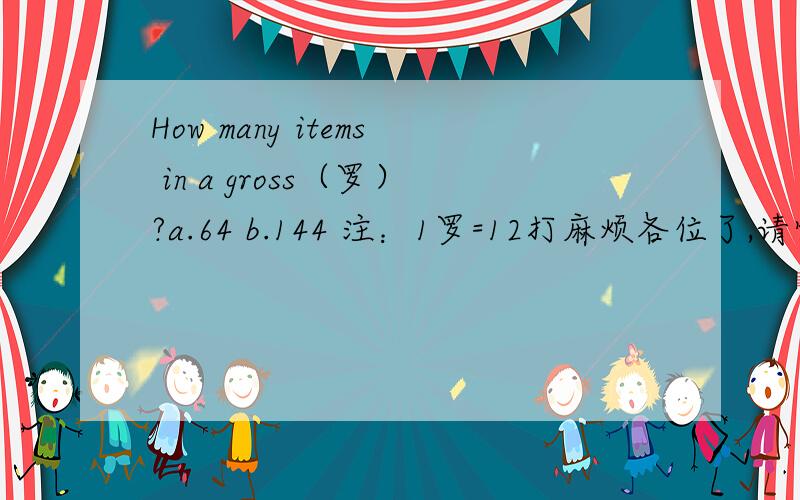 How many items in a gross（罗）?a.64 b.144 注：1罗=12打麻烦各位了,请快一些,并且最好附一下您的理由.