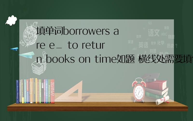 填单词borrowers are e_ to return books on time如题 横线处需要填什么,感激不尽.