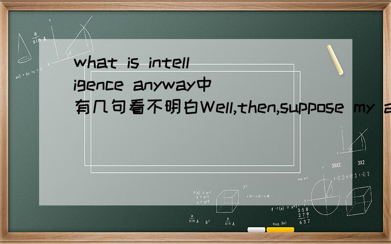 what is intelligence anyway中有几句看不明白Well,then,suppose my auto-repair man devised questions for an intelligence test.Or suppose a carpenter did,or a farmer,or,indeed,almost anyone but an academician.By every one of those tests,I'd prove