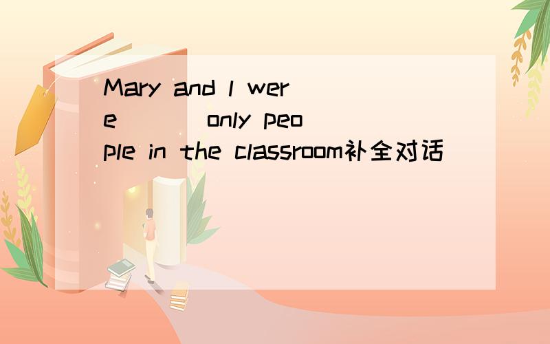 Mary and l were ( ) only people in the classroom补全对话
