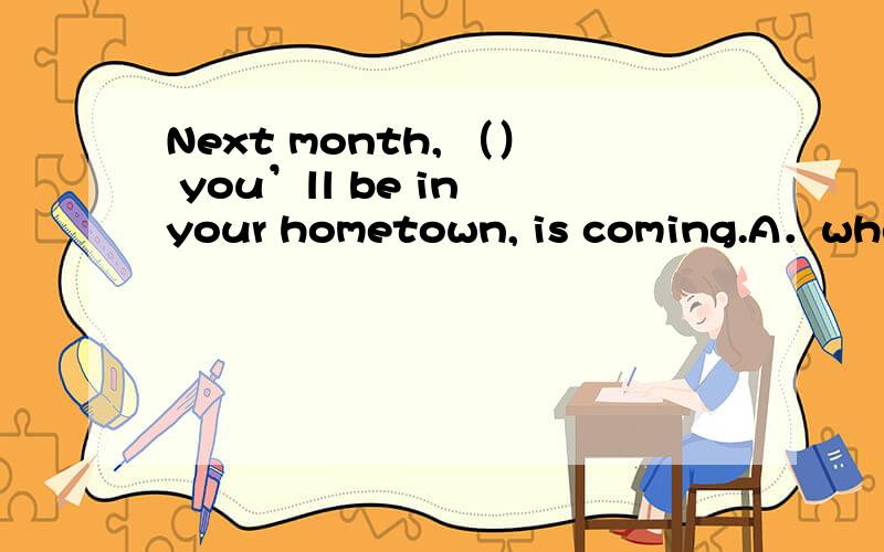 Next month, （） you’ll be in your hometown, is coming.A．where B．when C．that D．which  请讲解!