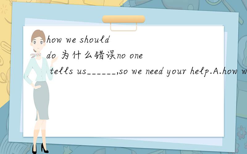 how we should do 为什么错误no one tells us______,so we need your help.A.how we should doB.what should we doC.how to do it请问正确答案是哪一个,为什么?