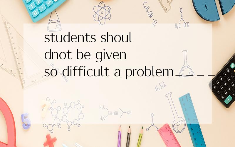 students shouldnot be given so difficult a problem______they can not work out填because 不可以吗 可否介绍一下 在这种情况下 so..as..的用法