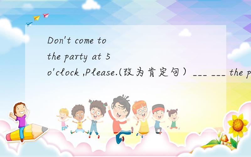 Don't come to the party at 5o'clock ,Please.(改为肯定句）___ ___ the party at 5o'clock ,Please.
