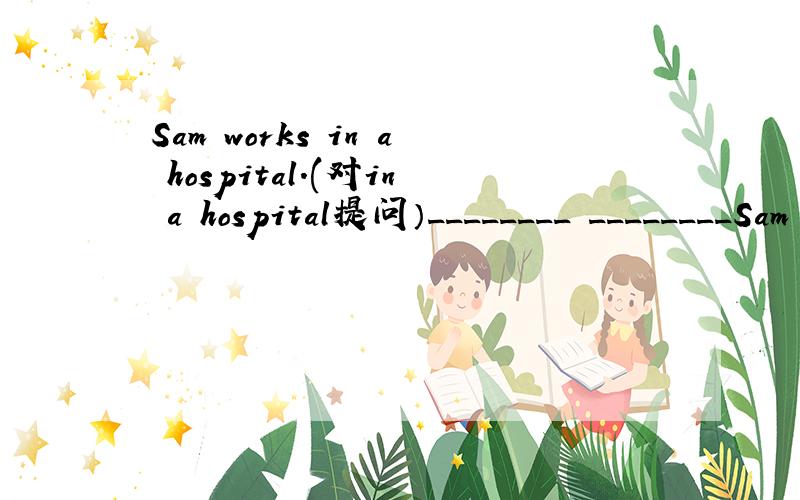 Sam works in a hospital.(对in a hospital提问）________ ________Sam ________?