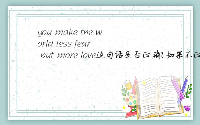 you make the world less fear but more love这句话是否正确?如果不正确,该怎么改呢?
