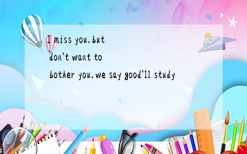 I miss you,but don't want to bother you,we say good'll study