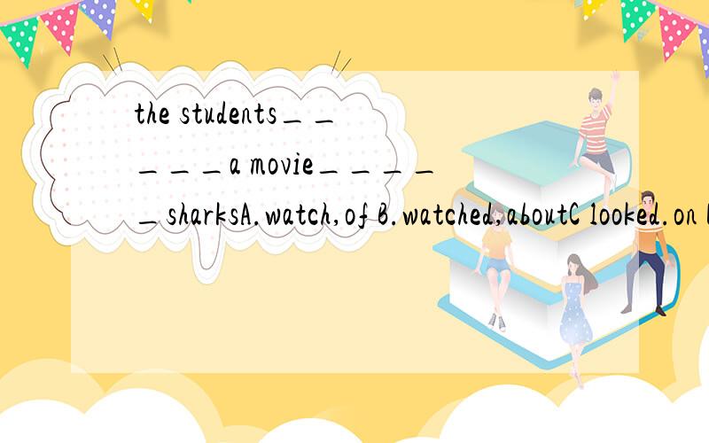 the students_____a movie_____sharksA.watch,of B.watched,aboutC looked.on D.look,about