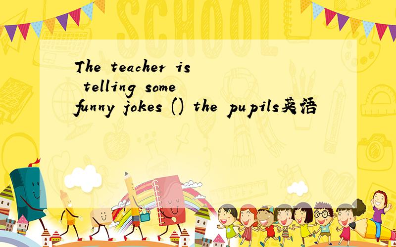 The teacher is telling some funny jokes () the pupils英语