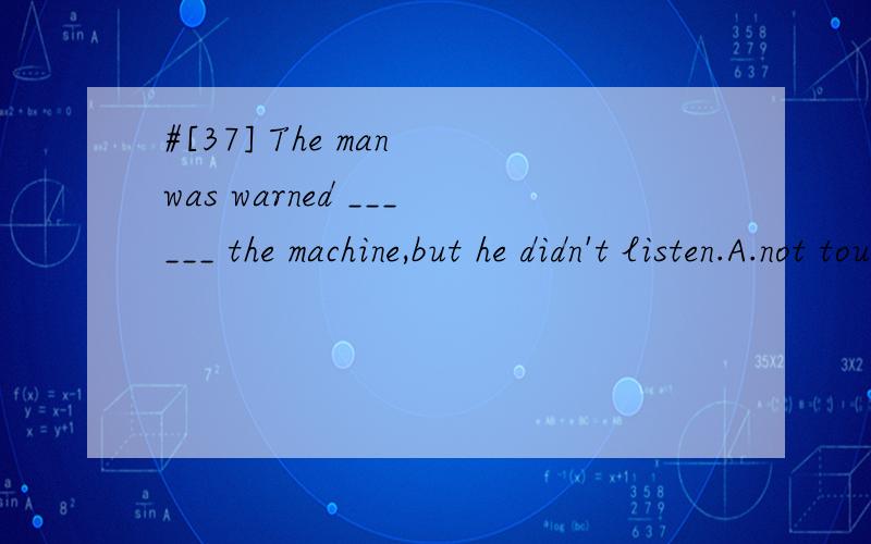 #[37] The man was warned ______ the machine,but he didn't listen.A.not touching B.touching not C.not to touch D.to not touch 请帮忙翻译并分析.