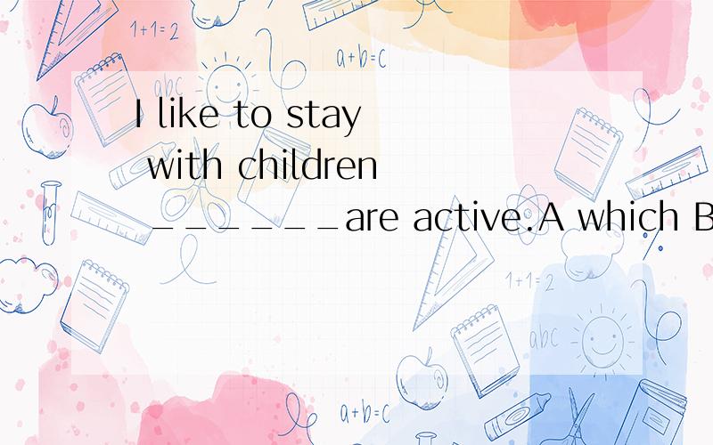 I like to stay with children ______are active.A which B whose C what D whoI like to stay with children ______are active.A which B whose C what D who