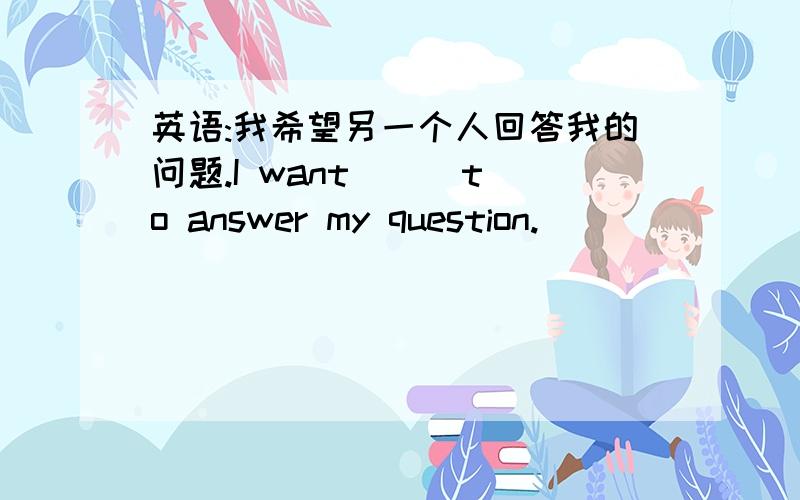 英语:我希望另一个人回答我的问题.I want _ _to answer my question.