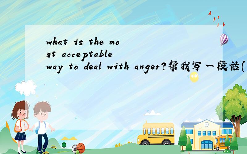 what is the most acceptable way to deal with anger?帮我写一段话(大于或等于10句) 关于这题目的,谁能帮我?!