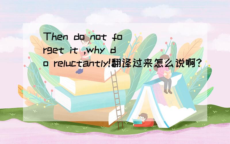 Then do not forget it ,why do reluctantly!翻译过来怎么说啊?